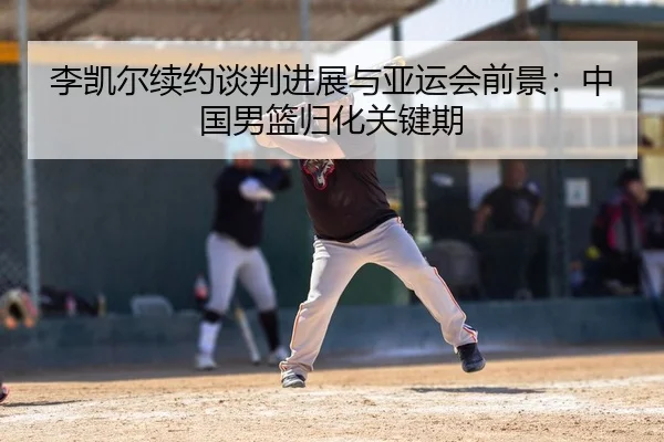 李凯尔续约谈判进展与亚运会前景：中国男篮归化关键期